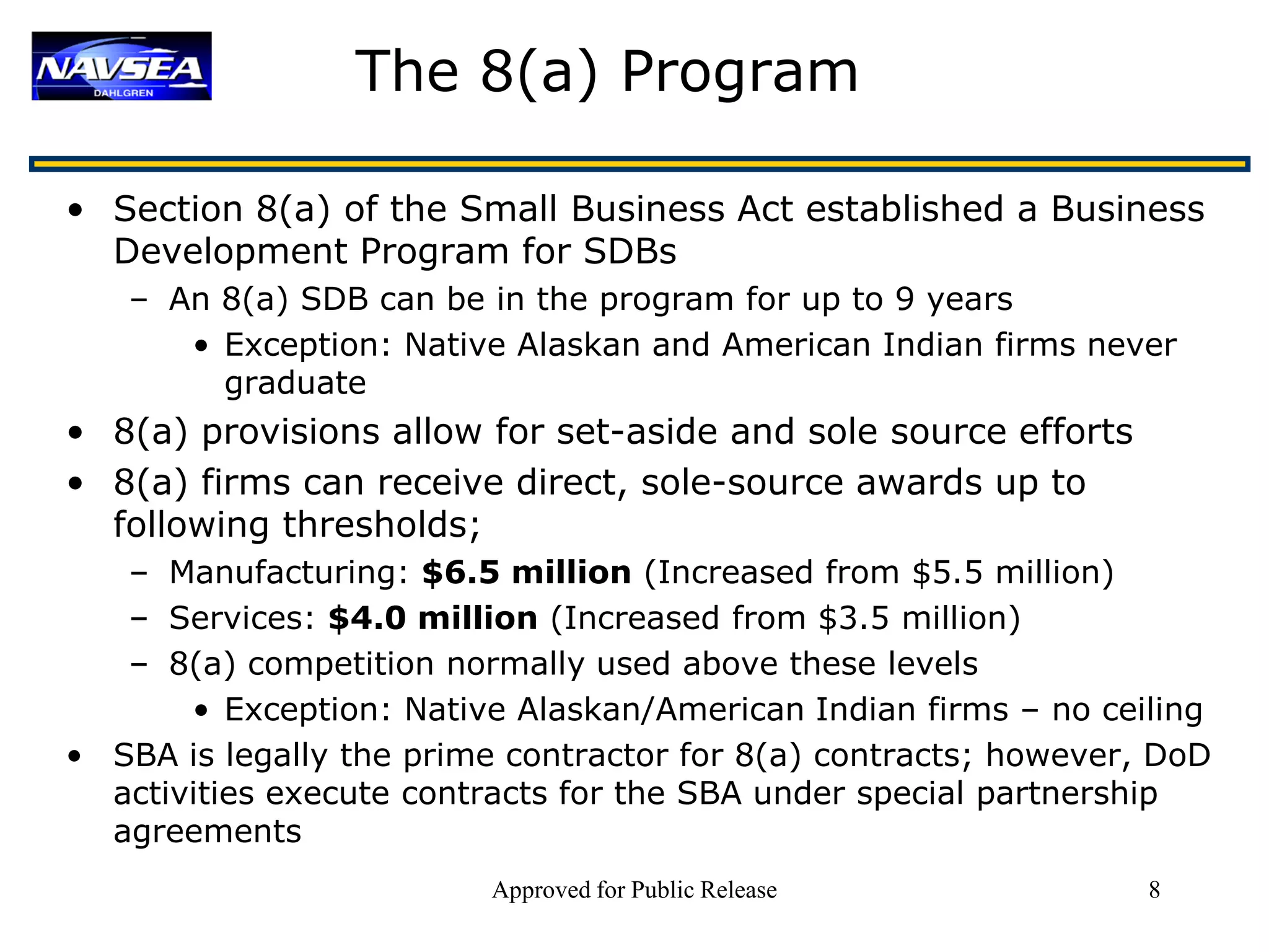 The 8(a) Program

• Section 8(a) of the Small Business Act established a Business
  Development Program for SDBs
   – An 8(a) SDB can be in the program for up to 9 years
      • Exception: Native Alaskan and American Indian firms never
        graduate
• 8(a) provisions allow for set-aside and sole source efforts
• 8(a) firms can receive direct, sole-source awards up to
  following thresholds;
   – Manufacturing: $6.5 million (Increased from $5.5 million)
   – Services: $4.0 million (Increased from $3.5 million)
   – 8(a) competition normally used above these levels
       • Exception: Native Alaskan/American Indian firms – no ceiling
• SBA is legally the prime contractor for 8(a) contracts; however, DoD
  activities execute contracts for the SBA under special partnership
  agreements
                          Approved for Public Release             8
 