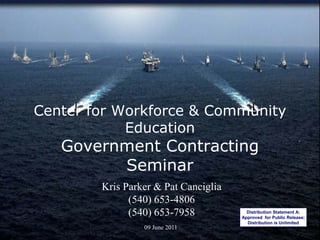 Center for Workforce & Community
            Education
   Government Contracting
         Seminar
        Kris Parker & Pat Canciglia
              (540) 653-4806
              (540) 653-7958                 Distribution Statement A:
                                           Approved for Public Release;
             Approved for Public Release     Distribution is Unlimited
                                                                  1
                   09 June 2011
 
