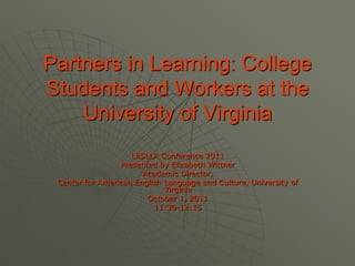 Partners in Learning: College Students and Workers at the University of Virginia LESLLA Conference 2011 Presented by Elizabeth Wittner Academic Director,  Center for American English Language and Culture, University of Virginia October 1, 2011 11:30-12:15 