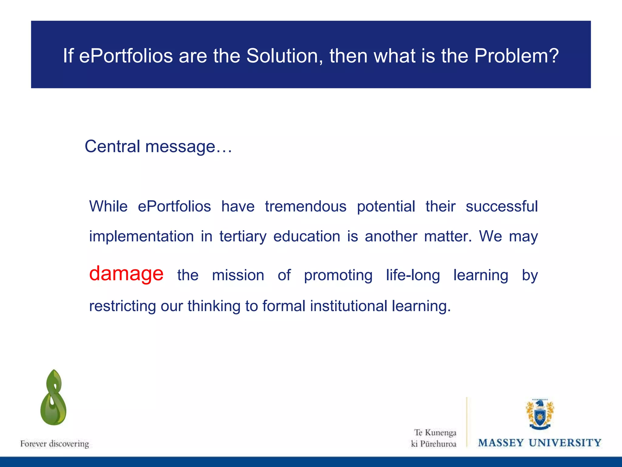 While ePortfolios have tremendous potential their successful implementation in tertiary education is another matter. We may  damage  the mission of promoting life-long learning by restricting our thinking to formal institutional learning.  If ePortfolios are the Solution, then what is the Problem? Central message… 