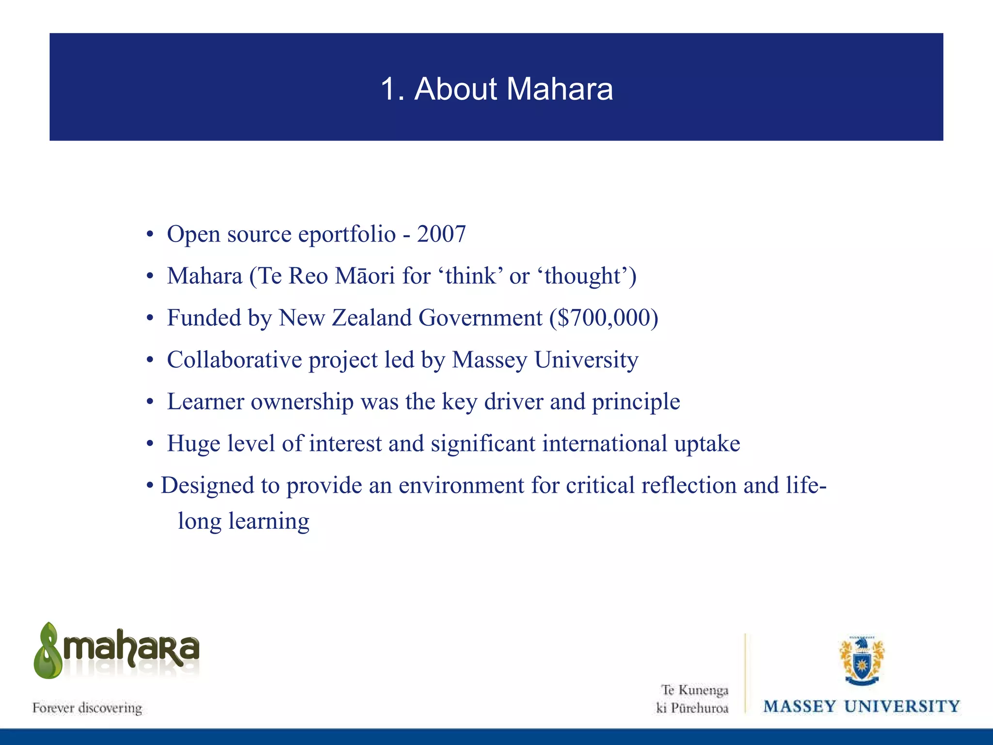 •  Open source eportfolio - 2007 •  Mahara ( Te Reo Māori for ‘think’ or ‘thought’) •  Funded by New Zealand Government ($700,000) •  Collaborative project led by Massey University •  Learner ownership was the key driver and principle •  Huge level of interest and significant international uptake •  Designed to provide an environment for critical reflection and life-long learning 1. About Mahara 
