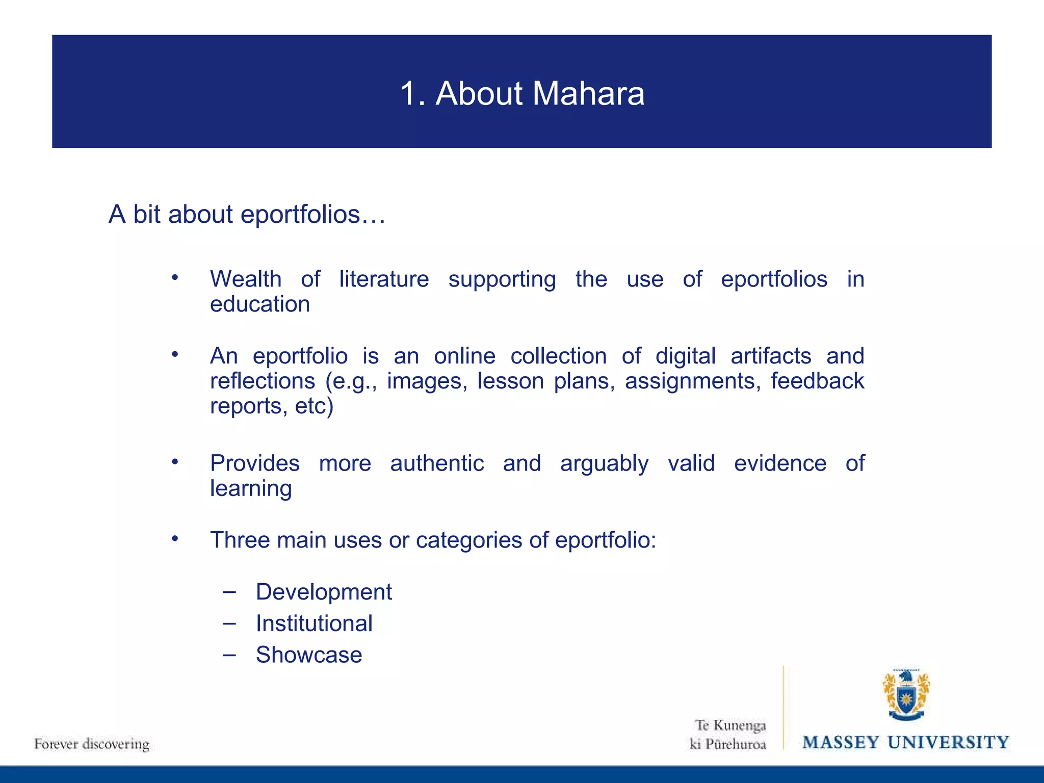A bit about eportfolios… Wealth of literature supporting the use of eportfolios in education  An eportfolio is an online collection of digital artifacts and reflections (e.g., images, lesson plans, assignments, feedback reports, etc) Provides more authentic and arguably valid evidence of learning Three main uses or categories of eportfolio:  Development Institutional Showcase 1. About Mahara 