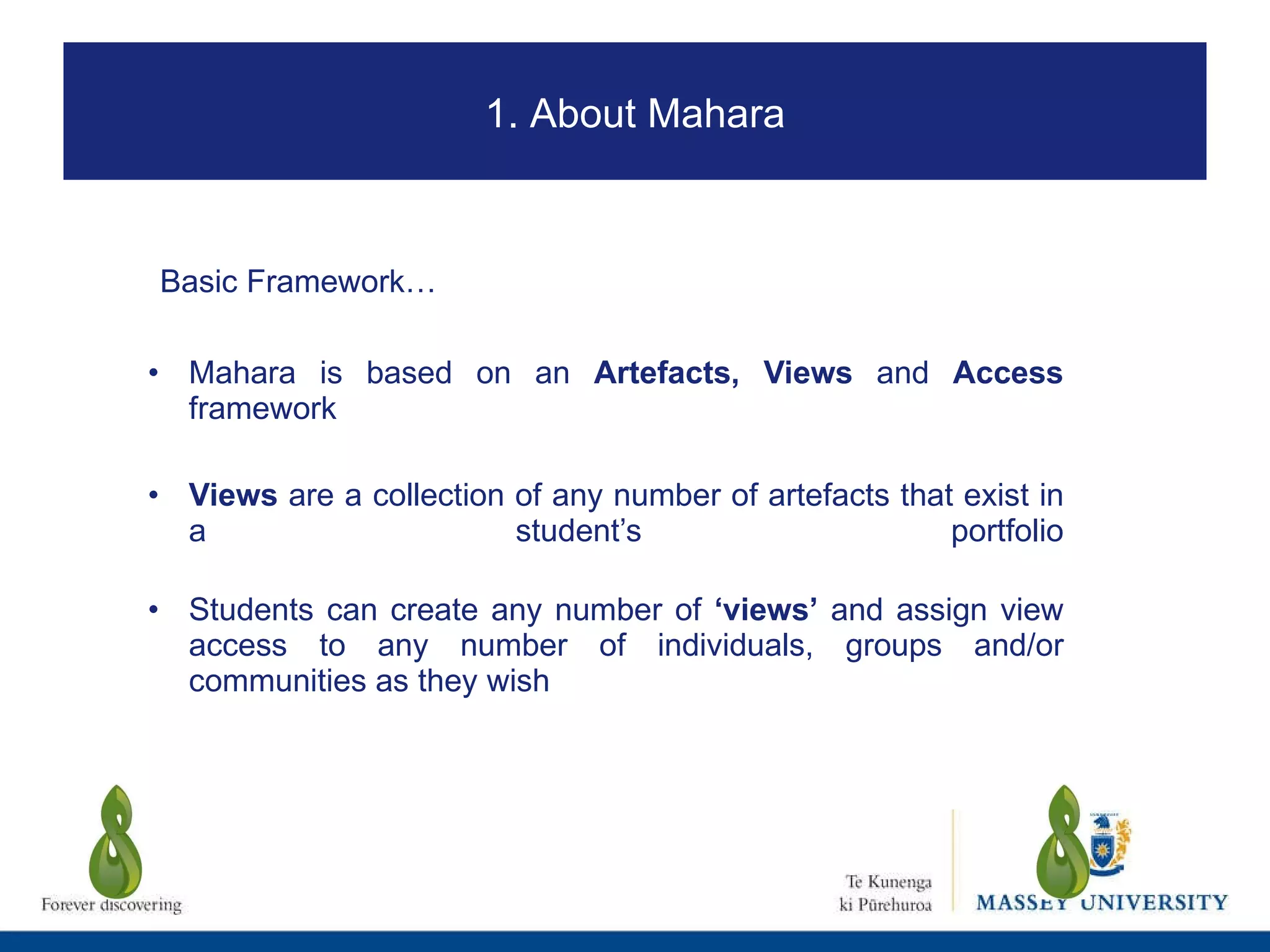 Mahara is based on an  Artefacts, Views  and  Access  framework Views  are a collection of any number of artefacts that exist in a student’s portfolio Students can create any number of  ‘views’  and assign view access to any number of individuals, groups and/or communities as they wish Basic Framework… 1. About Mahara 