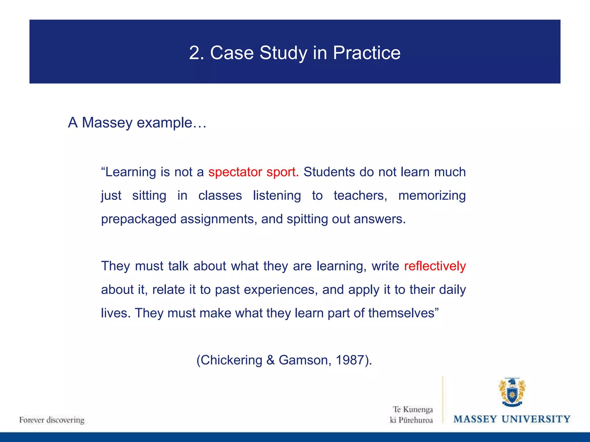 “ Learning is not a  spectator sport.  Students do not learn much just sitting in classes listening to teachers, memorizing prepackaged assignments, and spitting out answers.  They must talk about what they are learning, write  reflectively  about it, relate it to past experiences, and apply it to their daily lives. They must make what they learn part of themselves”  (Chickering & Gamson, 1987). 2. Case Study in Practice A Massey example…   