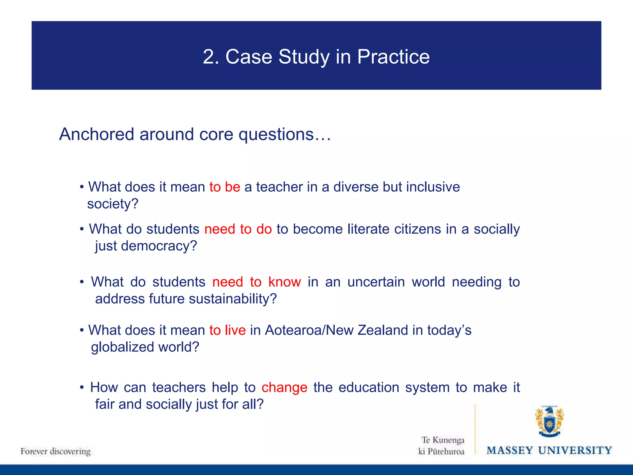 Anchored around core questions… •  What does it mean  to be  a teacher in a diverse but inclusive  society? •  What do students  need to do  to become literate citizens in a socially just democracy? •  What do students  need to know  in an uncertain world needing to address future sustainability? •  What does it mean  to live  in Aotearoa/New Zealand in today’s  globalized world? •  How can teachers help to  change  the education system to make it fair and socially just for all? 2. Case Study in Practice 