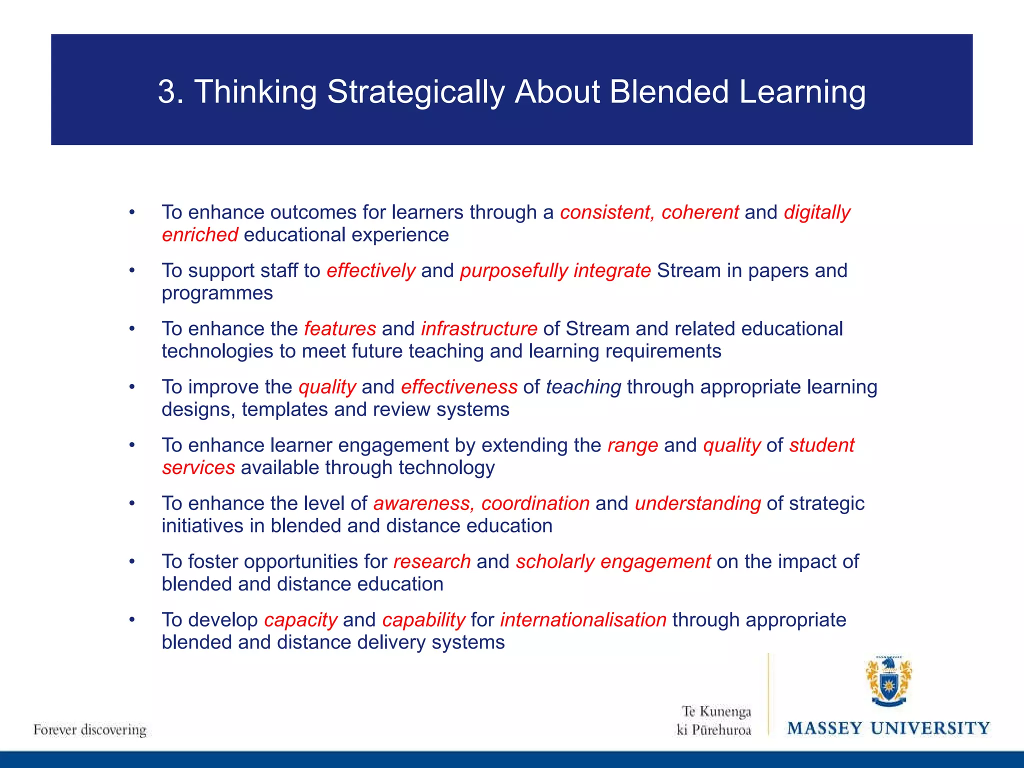 To enhance outcomes for learners through a  consistent, coherent   and  digitally   enriched  educational experience  To support staff to  effectively  and  purposefully integrate   Stream in papers and programmes To enhance the  features  and  infrastructure  of Stream and related educational technologies to meet future teaching and learning requirements   To improve  the  quality  and  effectiveness   of  teaching  through appropriate learning designs, templates and review systems To  enhance learner engagement by extending the  range   and  quality  of  student   services  available through technology To enhance the level of   awareness, coordination   and  understanding  of strategic initiatives in blended and distance education   To foster opportunities for  research   and  scholarly engagement   on the impact of blended and distance education To develop  capacity  and  capability  for  internationalisation  through appropriate blended and distance delivery systems 3. Thinking Strategically About Blended Learning 
