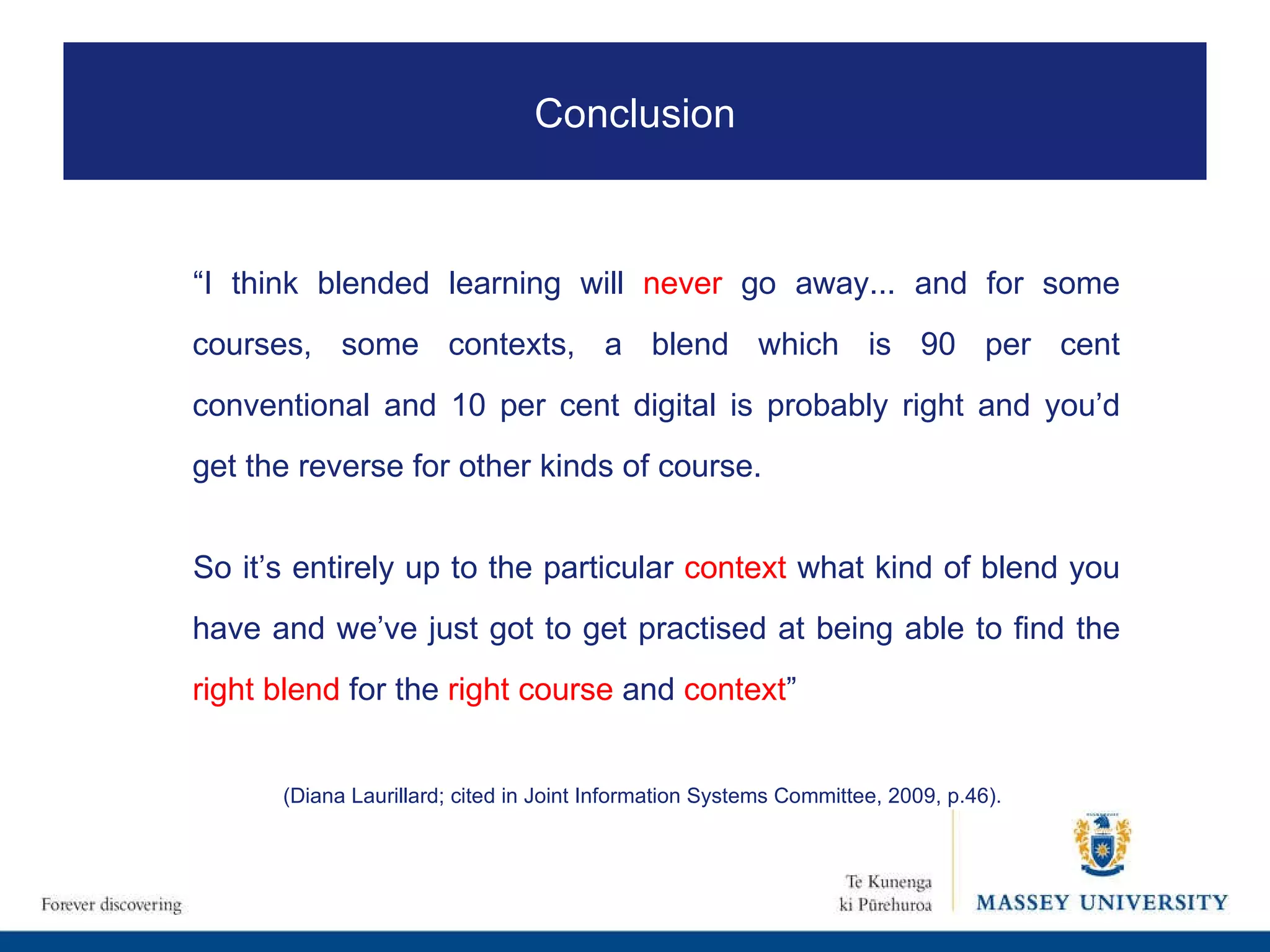 “ I think blended learning will  never  go away... and for some courses, some contexts, a blend which is 90 per cent conventional and 10 per cent digital is probably right and you’d get the reverse for other kinds of course.  So it’s entirely up to the particular  context  what kind of blend you have and we’ve just got to get practised at being able to find the  right blend  for the  right course  and  context ”   (Diana Laurillard; cited in Joint Information Systems Committee, 2009, p.46). Conclusion 