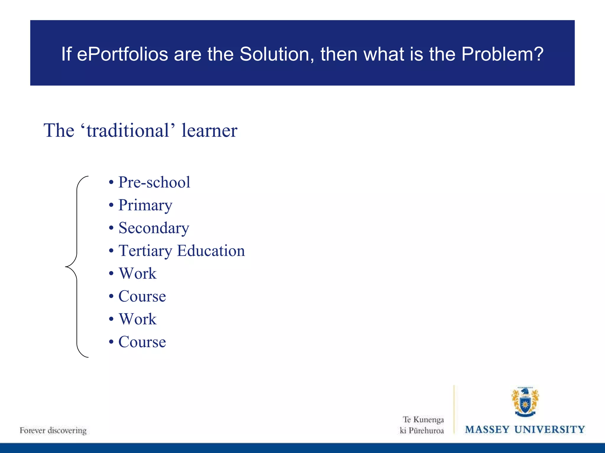 The ‘traditional’ learner •  Pre-school •  Primary •  Secondary •  Tertiary Education •  Work •  Course •  Work •  Course If ePortfolios are the Solution, then what is the Problem? 