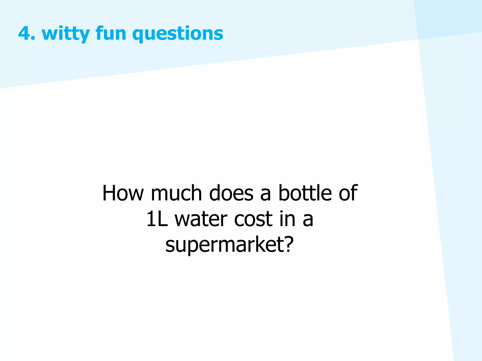 4. witty fun questions




        How much does a bottle of
           1L water cost in a
             supermarket?
 