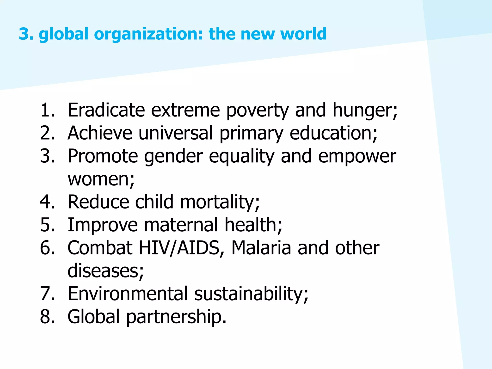 3. global organization: the new world



  1. Eradicate extreme poverty and hunger;
  2. Achieve universal primary education;
  3. Promote gender equality and empower
     women;
  4. Reduce child mortality;
  5. Improve maternal health;
  6. Combat HIV/AIDS, Malaria and other
     diseases;
  7. Environmental sustainability;
  8. Global partnership.
 