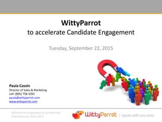 WittyParrot proprietary & confidential
©WittyParrot 2010-2015
WittyParrot
Tuesday, September 22, 2015
to accelerate Candidate Engagement
Paula Cassin
Director of Sales & Marketing
cell: (805) 758-3392
paula@wittyparrot.com
www.wittyparrot.com
 