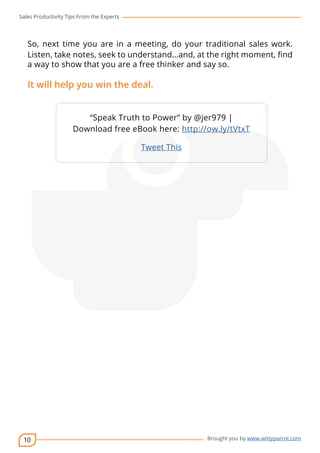 Sales Productivity Tips From the Experts 
So, next time you are in a meeting, do your traditional sales work. 
Listen, take notes, seek to understand…and, at the right moment, find 
a way to show that you are a free thinker and say so. 
It will help you win the deal. 
10 
“Speak Truth to Power” by @jer979 | 
cov-er 
Download free eBook here: http://ow.ly/tVtxT 
Brought you by www.wittyparrot.com 
Tweet This 
 