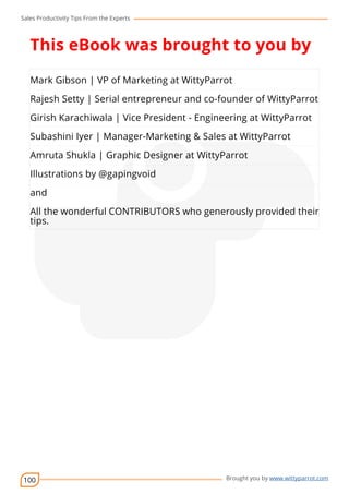Sales Productivity Tips From the Experts 
This eBook was brought to you by 
Mark Gibson | VP of Marketing at WittyParrot 
Rajesh Setty | Serial entrepreneur and co-founder of WittyParrot 
Girish Karachiwala | Vice President - Engineering at WittyParrot 
Subashini Iyer | Manager-Marketing cov-er 
& Sales at WittyParrot 
Amruta Shukla | Graphic Designer at WittyParrot 
Illustrations by @gapingvoid 
and 
All the wonderful CONTRIBUTORS who generously provided their 
tips. 
100 Brought you by www.wittyparrot.com 
