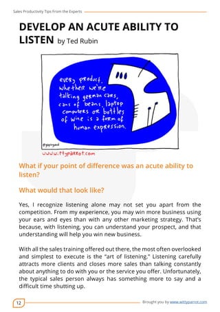 Sales Productivity Tips From the Experts 
DEVELOP AN ACUTE ABILITY TO 
LISTEN by Ted Rubin 
What if your point of difference was an acute ability to 
listen? 
What would that look like? 
Yes, I recognize listening alone may not set you apart from the 
competition. From my experience, you may win more business using 
your ears and eyes than with any other marketing strategy. That’s 
because, with listening, you can understand your prospect, and that 
understanding will help you win new business. 
With all the sales training offered out there, the most often overlooked 
and simplest to execute is the “art of listening.” Listening carefully 
attracts more clients and closes more sales than talking constantly 
about anything to do with you or the service you offer. Unfortunately, 
the typical sales person always has something more to say and a 
difficult time shutting up. 
12 
cov-er 
Brought you by www.wittyparrot.com 
 