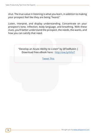 Sales Productivity Tips From the Experts 
shut. The true value in listening is what you learn, in addition to making 
your prospect feel like they are being “heard.” 
Listen, interpret, and display understanding. Concentrate on your 
prospect’s tone, inflection, body language, and breathing. With these 
clues, you’ll better understand the prospect, the needs, the wants, and 
how you can satisfy that need. 
14 
cov-er 
“Develop an Acute Ability to Listen” by @TedRubin | 
Download free eBook here: http://ow.ly/tVtxT 
Brought you by www.wittyparrot.com 
Tweet This 
 