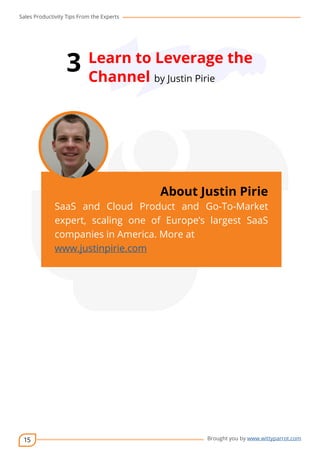 Sales Productivity Tips From the Experts 
15 
3 Learn to Leverage the 
Channel by Justin Pirie 
cov-er 
About Justin Pirie 
SaaS and Cloud Product and Go-To-Market 
expert, scaling one of Europe’s largest SaaS 
companies in America. More at 
www.justinpirie.com 
Brought you by www.wittyparrot.com 
 