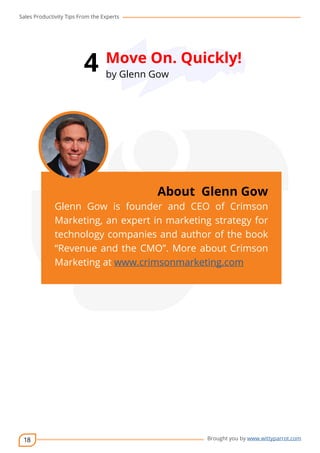 Sales Productivity Tips From the Experts 
18 
4 Move On. Quickly! 
cov-er 
About Glenn Gow 
Glenn Gow is founder and CEO of Crimson 
Marketing, an expert in marketing strategy for 
technology companies and author of the book 
“Revenue and the CMO”. More about Crimson 
Marketing at www.crimsonmarketing.com 
Brought you by www.wittyparrot.com 
by Glenn Gow 
 