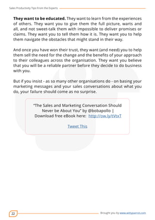 Sales Productivity Tips From the Experts 
They want to be educated. They want to learn from the experiences 
of others. They want you to give them the full picture, warts and 
all, and not sweet-talk them with impossible to deliver promises or 
claims. They want you to tell them how it is. They want you to help 
them navigate the obstacles that might stand in their way. 
And once you have won their trust, they want (and need) you to help 
them sell the need for the change and the benefits of your approach 
to their colleagues across the organisation. They want you believe 
that you will be a reliable partner before they decide to do business 
with you. 
But if you insist - as so many other organisations do - on basing your 
marketing messages and your sales conversations about what you 
do, your failure should come as no surprise. 
22 
cov-er 
“The Sales and Marketing Conversation Should 
Never be About You” by @bobapollo | 
Download free eBook here: http://ow.ly/tVtxT 
Brought you by www.wittyparrot.com 
Tweet This 
 