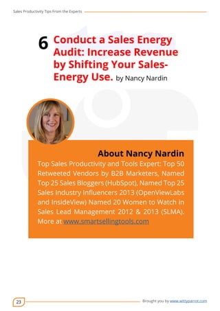 Sales Productivity Tips From the Experts 
23 
6 Conduct a Sales Energy 
Audit: Increase Revenue 
by Shifting Your Sales- 
Energy Use. by Nancy Nardin 
cov-er 
About Nancy Nardin 
Top Sales Productivity and Tools Expert: Top 50 
Retweeted Vendors by B2B Marketers, Named 
Top 25 Sales Bloggers (HubSpot), Named Top 25 
Sales Industry Influencers 2013 (OpenViewLabs 
and InsideView) Named 20 Women to Watch in 
Sales Lead Management 2012 & 2013 (SLMA). 
More at www.smartsellingtools.com 
Brought you by www.wittyparrot.com 
 