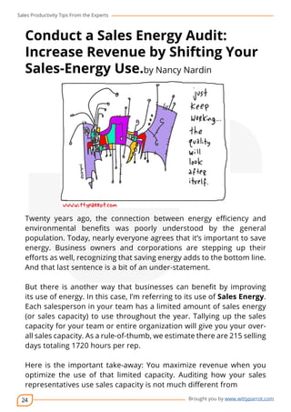 Sales Productivity Tips From the Experts 
Conduct a Sales Energy Audit: 
Increase Revenue by Shifting Your 
Sales-Energy Use.by Nancy Nardin 
Twenty years ago, the connection between energy efficiency and 
environmental benefits was poorly understood by the general 
population. Today, nearly everyone agrees that it’s important to save 
energy. Business owners and corporations are stepping up their 
efforts as well, recognizing that saving energy adds to the bottom line. 
And that last sentence is a bit of an under-statement. 
But there is another way that businesses can benefit by improving 
its use of energy. In this case, I’m referring to its use of Sales Energy. 
Each salesperson in your team has a limited amount of sales energy 
(or sales capacity) to use throughout the year. Tallying up the sales 
capacity for your team or entire organization will give you your over-all 
sales capacity. As a rule-of-thumb, we estimate there are 215 selling 
days totaling 1720 hours per rep. 
Here is the important take-away: You maximize revenue when you 
optimize the use of that limited capacity. Auditing how your sales 
representatives use sales capacity is not much different from 
24 
cov-er 
Brought you by www.wittyparrot.com 
 