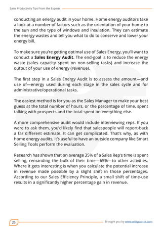 Sales Productivity Tips From the Experts 
conducting an energy audit in your home. Home energy auditors take 
a look at a number of factors such as the orientation of your home to 
the sun and the type of windows and insulation. They can estimate 
the energy wastes and tell you what to do to conserve and lower your 
energy bill. 
To make sure you’re getting optimal use of Sales Energy, you’ll want to 
conduct a Sales Energy Audit. The end-goal is to reduce the energy 
waste (sales capacity spent on non-selling tasks) and increase the 
output of your use of energy (revenue). 
The first step in a Sales Energy Audit is to assess the amount—and 
use of—energy used during each stage in the sales cycle and for 
administrative/operational tasks. 
The easiest method is for you as the Sales Manager to make your best 
guess at the total number of hours, or the percentage of time, spent 
talking with prospects and the total spent on everything else. 
A more comprehensive audit would include interviewing reps. If you 
were to ask them, you’d likely find that salespeople will report-back 
a far different estimate. It can get complicated. That’s why, as with 
home energy audits, it’s useful to have an outside company like Smart 
Selling Tools perform the evaluation. 
Research has shown that on average 35% of a Sales Rep’s time is spent 
selling, remanding the bulk of their time—65%—to other activities. 
Where it gets interesting is when you calculate the potential increase 
in revenue made possible by a slight shift in those percentages. 
According to our Sales Efficiency Principle, a small shift of time-use 
results in a significantly higher percentage gain in revenue. 
25 
cov-er 
Brought you by www.wittyparrot.com 
 