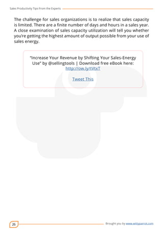 Sales Productivity Tips From the Experts 
The challenge for sales organizations is to realize that sales capacity 
is limited. There are a finite number of days and hours in a sales year. 
A close examination of sales capacity utilization will tell you whether 
you’re getting the highest amount of output possible from your use of 
sales energy. 
26 
“Increase Your Revenue by Shifting Your Sales-Energy 
Use” by @sellingtools | cov-er 
Download free eBook here: 
Brought you by www.wittyparrot.com 
http://ow.ly/tVtxT 
Tweet This 
 