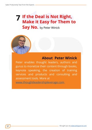 Sales Productivity Tips From the Experts 
27 
7 If the Deal is Not Right, 
Make it Easy for Them to 
Say No. by Peter Winick 
cov-er 
About Peter Winick 
Peter enables thought leaders, authors and 
gurus to monetize their content through books, 
keynote speaking, the creation of training 
services and products and consulting and 
assessment tools. More at 
www.thoughtleadershipleverage.com 
Brought you by www.wittyparrot.com 
 