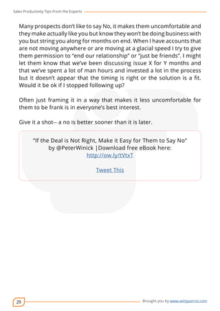 Sales Productivity Tips From the Experts 
Many prospects don’t like to say No, it makes them uncomfortable and 
they make actually like you but know they won’t be doing business with 
you but string you along for months on end. When I have accounts that 
are not moving anywhere or are moving at a glacial speed I try to give 
them permission to “end our relationship” or “just be friends”. I might 
let them know that we’ve been discussing issue X for Y months and 
that we’ve spent a lot of man hours and invested a lot in the process 
but it doesn’t appear that the timing is right or the solution is a fit. 
Would it be ok if I stopped following up? 
Often just framing it in a way that makes it less uncomfortable for 
them to be frank is in everyone’s best interest. 
Give it a shot-- a no is better sooner than it is later. 
29 
cov-er 
“If the Deal is Not Right, Make it Easy for Them to Say No” 
by @PeterWinick |Download free eBook here: 
Brought you by www.wittyparrot.com 
http://ow.ly/tVtxT 
Tweet This 
 