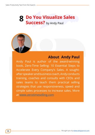 Sales Productivity Tips From the Experts 
30 
8 Do You Visualize Sales 
Success? by Andy Paul 
cov-er 
About Andy Paul 
Andy Paul is author of the award-winning 
book, Zero-Time Selling: 10 Essential Steps to 
Accelerate Every Company’s Sales. A sought-after 
speaker and business coach, Andy conducts 
training, coaches and consults with CEOs and 
sales teams to teach them practical selling 
strategies that use responsiveness, speed and 
simple sales processes to increase sales. More 
at www.zerotimeselling.com 
Brought you by www.wittyparrot.com 
 