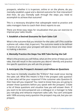 Sales Productivity Tips From the Experts 
prospects, whether it is in-person, online or on the phone, do you 
mentally establish a goal and a desired outcome for that interaction? 
And then, do you mentally walk through the steps you need to 
accomplish to achieve that outcome? 
This is a necessary discipline that salespeople need to practice and 
sales managers have to coach their direct reports to use. 
There are three easy steps for visualization that you can exercise to 
improve your sales results. 
1. Establish a Desired Outcome for Each Sales Call 
What is the outcome that you envision for the sales call? (This could be 
a phone call, video chat, in-person). The outcome needs to be defined 
in terms of an action your prospect will take to move one step closer 
to making a decision. 
2. Mentally Practice the Steps You Will Take During the Call 
What is the process you will follow, what are the series of steps you will 
take, that will result in the outcome you desire? Identify and practice 
the specific questions you will ask the prospect. 
3. Anticipate the Prospect’s Answers and Follow-on Questions 
You have to mentally visualize the “if-thens” that could occur during 
the sales call. What this means is that if the prospect asks question 
A; then what will be your response? If the customer asks Question B, 
then how will you respond? You need to know how you are going to 
answer those questions before you speak with the prospect. Create 
a list of these questions and visualize how you will answer them. If 
you want to be extra-prepared use a colleague or a manager to help 
you role-play and rehearse important sales calls. You can’t anticipate 
with 100% accuracy every question the prospect may ask, but you can 
prepare. 
32 
cov-er 
Brought you by www.wittyparrot.com 
 