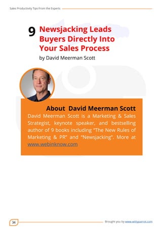 Sales Productivity Tips From the Experts 
34 
9 Newsjacking Leads 
Buyers Directly Into 
Your Sales Process 
by David Meerman Scott 
cov-er 
About David Meerman Scott 
David Meerman Scott is a Marketing & Sales 
Strategist, keynote speaker, and bestselling 
author of 9 books including “The New Rules of 
Marketing & PR” and “Newsjacking”. More at 
www.webinknow.com 
Brought you by www.wittyparrot.com 
 