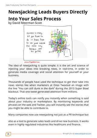 Sales Productivity Tips From the Experts 
Newsjacking Leads Buyers Directly 
Into Your Sales Process 
by David Meerman Scott 
The idea of newsjacking is quite simple: it is the art and science of 
injecting your ideas into breaking news, in real-time, in order to 
generate media coverage and social attention for yourself or your 
business. 
Thousands of people have used the technique to get their take into 
news stories like when marketers at Oreo Tweeted an image with 
the line “You can still dunk in the dark” during the 2013 Super Bowl 
blackout. That one tweet generated attention from millions. 
Today’s online tools can notify you instantly when something is said 
about your industry or marketplace. By monitoring keywords and 
phrases on the web and Twitter, you will instantly see the stories that 
you might be able to contribute to. 
Many companies now use newsjacking not just as a PR technique but 
also as a tool to generate sales leads and drive new business. It works 
even in highly regulated industries like healthcare and finance. 
35 
cov-er 
Brought you by www.wittyparrot.com 
 