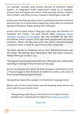 Sales Productivity Tips From the Experts 
For example, consider what Jeremy Harrison of MultiCare Health 
System, an integrated health organization made up of hospitals, 
primary care and urgent care clinics, multi-specialty centers, Hospice, 
Home Health, and other services, located in Washington state did. 
Jeremy says that they sprung to action, publishing real-time content to 
become a part of a conversation happening online after an emotional 
episode of Downton Abbey dealing with eclampsia. 
Jeremy and his team wrote a blog post right away and shared it on 
Facebook and Twitter. The post “Doctor Q&A: ‘Downton Abbey’ 
Highlights Dangers Of Eclampsia” that was available the day after 
the episode aired in January 2013 right when people were discussing 
eclampsia. Within the blog post were links where interested people 
could learn more or book an appointment with a physician. 
The team shared on Facebook and on their @MultiCareHealth with 
this tweet: “Wondering about #eclampsia after last night’s Downton 
Abbey? We’ve got answers here. 
The blog post quickly generated well over 1,000 pageviews, with people 
spending an average of five minutes on the page. 
Jeremy can directly trace about 30 clicks through to the MultiCare Find 
a Physician page in their Women’s & Children’s careline, with some of 
those people booking appointments. 
Newsjacking helped drive people into MultiCare’s buying process. 
Being a part of the conversations around breaking news stories can 
drive sales for your business too. 
36 
cov-er 
“Newsjacking Leads Buyers Directly Into Your Sales Process” 
by @dmscott | Download free eBook here: http://ow.ly/tVtxT 
Brought you by www.wittyparrot.com 
Tweet This 
 