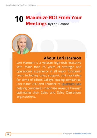 Sales Productivity Tips From the Experts 
37 
10 Maximize ROI From Your 
Meetings by Lori Harmon 
cov-er 
About Lori Harmon 
Lori Harmon is a veteran high-tech executive 
with more than 25 years of strategic and 
operational experience in all major functional 
areas including, sales, support, and marketing 
for some of Silicon Valley’s leading companies. 
Lori is the CEO and Founder of Quantum Sale 
helping companies maximize revenue through 
optimizing their Sales and Sales Operations 
organizations. 
Brought you by www.wittyparrot.com 
 