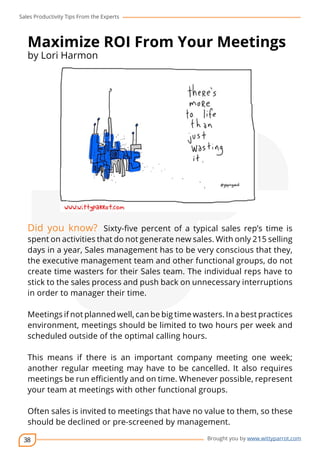 Sales Productivity Tips From the Experts 
Maximize ROI From Your Meetings 
by Lori Harmon 
Did you know? Sixty-five percent of a typical sales rep’s time is 
spent on activities that do not generate new sales. With only 215 selling 
days in a year, Sales management has to be very conscious that they, 
the executive management team and other functional groups, do not 
create time wasters for their Sales team. The individual reps have to 
stick to the sales process and push back on unnecessary interruptions 
in order to manager their time. 
Meetings if not planned well, can be big time wasters. In a best practices 
environment, meetings should be limited to two hours per week and 
scheduled outside of the optimal calling hours. 
This means if there is an important company meeting one week; 
another regular meeting may have to be cancelled. It also requires 
meetings be run efficiently and on time. Whenever possible, represent 
your team at meetings with other functional groups. 
Often sales is invited to meetings that have no value to them, so these 
should be declined or pre-screened by management. 
38 
cov-er 
Brought you by www.wittyparrot.com 
 