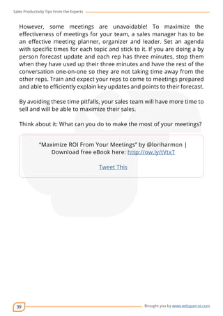 Sales Productivity Tips From the Experts 
However, some meetings are unavoidable! To maximize the 
effectiveness of meetings for your team, a sales manager has to be 
an effective meeting planner, organizer and leader. Set an agenda 
with specific times for each topic and stick to it. If you are doing a by 
person forecast update and each rep has three minutes, stop them 
when they have used up their three minutes and have the rest of the 
conversation one-on-one so they are not taking time away from the 
other reps. Train and expect your reps to come to meetings prepared 
and able to efficiently explain key updates and points to their forecast. 
By avoiding these time pitfalls, your sales team will have more time to 
sell and will be able to maximize their sales. 
Think about it: What can you do to make the most of your meetings? 
39 
cov-er 
“Maximize ROI From Your Meetings” by @loriharmon | 
Download free eBook here: http://ow.ly/tVtxT 
Brought you by www.wittyparrot.com 
Tweet This 
 