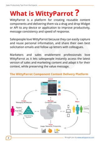 Sales Productivity Tips From the Experts 
4 
What is WittyParrot ? 
WittyParrot is a platform for creating reusable content 
components and delivering them via a drag and drop Widget 
or API to any device or application to improve productivity, 
message consistency and speed of response. 
cov-er 
Salespeople love WittyParrot because they can easily capture 
and reuse personal information, and share their own best 
solicitation emails and follow up letters with colleagues. 
Marketers and sales enablement professionals love 
WittyParrot as it lets salespeople instantly access the latest 
version of sales and marketing content and adapt it for their 
context, while preserving the value message. 
The WittyParrot Component Content Delivery Platform 
Brought you by www.wittyparrot.com 
 