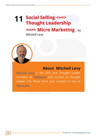 Sales Productivity Tips From the Experts 
40 
11 Social Selling <==> 
Thought Leadership 
<==> Micro Marketing by 
Mitchell Levy 
cov-er 
About Mitchell Levy 
Mitchell Levy is the CEO and Thought Leader 
Architect at THiNKaha and co-host of Thought 
Leader Life. Read more and connect to him at 
About.me. 
Brought you by www.wittyparrot.com 
 