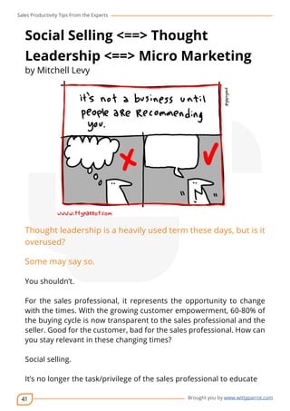 Sales Productivity Tips From the Experts 
Social Selling <==> Thought 
Leadership <==> Micro Marketing 
by Mitchell Levy 
Thought leadership is a heavily used term these days, but is it 
overused? 
Some may say so. 
You shouldn’t. 
For the sales professional, it represents the opportunity to change 
with the times. With the growing customer empowerment, 60-80% of 
the buying cycle is now transparent to the sales professional and the 
seller. Good for the customer, bad for the sales professional. How can 
you stay relevant in these changing times? 
41 
cov-er 
Brought you by www.wittyparrot.com 
Social selling. 
It’s no longer the task/privilege of the sales professional to educate 
 