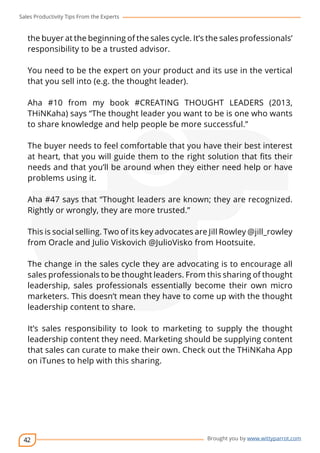 Sales Productivity Tips From the Experts 
the buyer at the beginning of the sales cycle. It’s the sales professionals’ 
responsibility to be a trusted advisor. 
You need to be the expert on your product and its use in the vertical 
that you sell into (e.g. the thought leader). 
Aha #10 from my book #CREATING THOUGHT LEADERS (2013, 
THiNKaha) says “The thought leader you want to be is one who wants 
to share knowledge and help people be more successful.” 
The buyer needs to feel comfortable that you have their best interest 
at heart, that you will guide them to the right solution that fits their 
needs and that you’ll be around when they either need help or have 
problems using it. 
Aha #47 says that “Thought leaders are known; they are recognized. 
Rightly or wrongly, they are more trusted.” 
This is social selling. Two of its key advocates are Jill Rowley @jill_rowley 
from Oracle and Julio Viskovich @JulioVisko from Hootsuite. 
The change in the sales cycle they are advocating is to encourage all 
sales professionals to be thought leaders. From this sharing of thought 
leadership, sales professionals essentially become their own micro 
marketers. This doesn’t mean they have to come up with the thought 
leadership content to share. 
It’s sales responsibility to look to marketing to supply the thought 
leadership content they need. Marketing should be supplying content 
that sales can curate to make their own. Check out the THiNKaha App 
on iTunes to help with this sharing. 
42 
cov-er 
Brought you by www.wittyparrot.com 
 