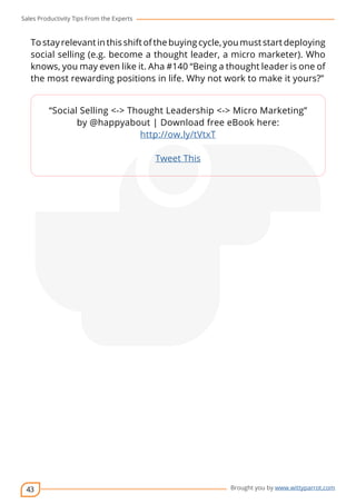 Sales Productivity Tips From the Experts 
To stay relevant in this shift of the buying cycle, you must start deploying 
social selling (e.g. become a thought leader, a micro marketer). Who 
knows, you may even like it. Aha #140 “Being a thought leader is one of 
the most rewarding positions in life. Why not work to make it yours?” 
43 
“Social Selling <-> Thought Leadership <-> Micro Marketing” 
by @happyabout | Download free eBook here: 
cov-er 
Brought you by www.wittyparrot.com 
http://ow.ly/tVtxT 
Tweet This 
 