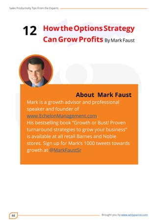 Sales Productivity Tips From the Experts 
44 
12 How the Options Strategy 
Can Grow Profits By Mark Faust 
cov-er 
About Mark Faust 
Mark is a growth advisor and professional 
speaker and founder of 
www.EchelonManagement.com. 
His bestselling book “Growth or Bust! Proven 
turnaround strategies to grow your business” 
is available at all retail Barnes and Noble 
stores. Sign up for Mark’s 1000 tweets towards 
growth at @MarkFaustSr 
Brought you by www.wittyparrot.com 
 