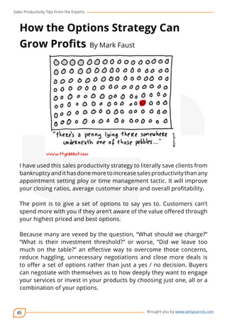 Sales Productivity Tips From the Experts 
How the Options Strategy Can 
Grow Profits By Mark Faust 
I have used this sales productivity strategy to literally save clients from 
bankruptcy and it has done more to increase sales productivity than any 
appointment setting ploy or time management tactic. It will improve 
your closing ratios, average customer share and overall profitability. 
The point is to give a set of options to say yes to. Customers can’t 
spend more with you if they aren’t aware of the value offered through 
your highest priced and best options. 
Because many are vexed by the question, “What should we charge?” 
“What is their investment threshold?” or worse, “Did we leave too 
much on the table?” an effective way to overcome those concerns, 
reduce haggling, unnecessary negotiations and close more deals is 
to offer a set of options rather than just a yes / no decision. Buyers 
can negotiate with themselves as to how deeply they want to engage 
your services or invest in your products by choosing just one, all or a 
combination of your options. 
45 
cov-er 
Brought you by www.wittyparrot.com 
 