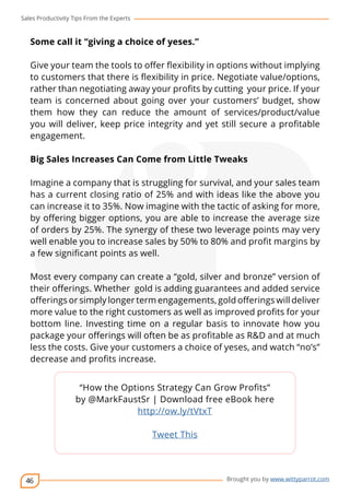 Sales Productivity Tips From the Experts 
46 
cov-er 
Brought you by www.wittyparrot.com 
Some call it “giving a choice of yeses.” 
Give your team the tools to offer flexibility in options without implying 
to customers that there is flexibility in price. Negotiate value/options, 
rather than negotiating away your profits by cutting your price. If your 
team is concerned about going over your customers’ budget, show 
them how they can reduce the amount of services/product/value 
you will deliver, keep price integrity and yet still secure a profitable 
engagement. 
Big Sales Increases Can Come from Little Tweaks 
Imagine a company that is struggling for survival, and your sales team 
has a current closing ratio of 25% and with ideas like the above you 
can increase it to 35%. Now imagine with the tactic of asking for more, 
by offering bigger options, you are able to increase the average size 
of orders by 25%. The synergy of these two leverage points may very 
well enable you to increase sales by 50% to 80% and profit margins by 
a few significant points as well. 
Most every company can create a “gold, silver and bronze” version of 
their offerings. Whether gold is adding guarantees and added service 
offerings or simply longer term engagements, gold offerings will deliver 
more value to the right customers as well as improved profits for your 
bottom line. Investing time on a regular basis to innovate how you 
package your offerings will often be as profitable as R&D and at much 
less the costs. Give your customers a choice of yeses, and watch “no’s” 
decrease and profits increase. 
“How the Options Strategy Can Grow Profits” 
by @MarkFaustSr | Download free eBook here 
http://ow.ly/tVtxT 
Tweet This 
 