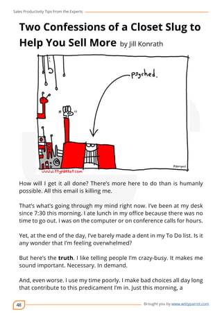 Sales Productivity Tips From the Experts 
Two Confessions of a Closet Slug to 
Help You Sell More by Jill Konrath 
How will I get it all done? There’s more here to do than is humanly 
possible. All this email is killing me. 
That’s what’s going through my mind right now. I’ve been at my desk 
since 7:30 this morning. I ate lunch in my office because there was no 
time to go out. I was on the computer or on conference calls for hours. 
Yet, at the end of the day, I’ve barely made a dent in my To Do list. Is it 
any wonder that I’m feeling overwhelmed? 
But here’s the truth. I like telling people I’m crazy-busy. It makes me 
sound important. Necessary. In demand. 
And, even worse. I use my time poorly. I make bad choices all day long 
that contribute to this predicament I’m in. Just this morning, a 
48 
cov-er 
Brought you by www.wittyparrot.com 
 