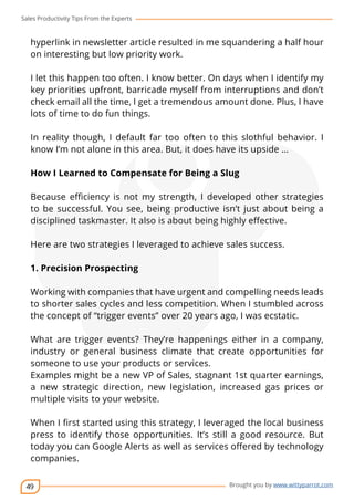 Sales Productivity Tips From the Experts 
hyperlink in newsletter article resulted in me squandering a half hour 
on interesting but low priority work. 
I let this happen too often. I know better. On days when I identify my 
key priorities upfront, barricade myself from interruptions and don’t 
check email all the time, I get a tremendous amount done. Plus, I have 
lots of time to do fun things. 
In reality though, I default far too often to this slothful behavior. I 
know I’m not alone in this area. But, it does have its upside … 
How I Learned to Compensate for Being a Slug 
Because efficiency is not my strength, I developed other strategies 
to be successful. You see, being productive isn’t just about being a 
disciplined taskmaster. It also is about being highly effective. 
Here are two strategies I leveraged to achieve sales success. 
1. Precision Prospecting 
Working with companies that have urgent and compelling needs leads 
to shorter sales cycles and less competition. When I stumbled across 
the concept of “trigger events” over 20 years ago, I was ecstatic. 
What are trigger events? They’re happenings either in a company, 
industry or general business climate that create opportunities for 
someone to use your products or services. 
Examples might be a new VP of Sales, stagnant 1st quarter earnings, 
a new strategic direction, new legislation, increased gas prices or 
multiple visits to your website. 
When I first started using this strategy, I leveraged the local business 
press to identify those opportunities. It’s still a good resource. But 
today you can Google Alerts as well as services offered by technology 
companies. 
49 
cov-er 
Brought you by www.wittyparrot.com 
 