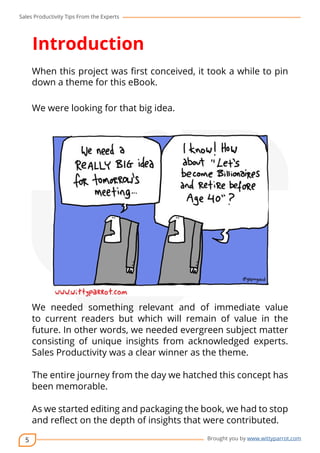 Sales Productivity Tips From the Experts 
5 
Introduction 
When this project was first conceived, it took a while to pin 
down a theme for this eBook. 
cov-er 
Brought you by www.wittyparrot.com 
We were looking for that big idea. 
We needed something relevant and of immediate value 
to current readers but which will remain of value in the 
future. In other words, we needed evergreen subject matter 
consisting of unique insights from acknowledged experts. 
Sales Productivity was a clear winner as the theme. 
The entire journey from the day we hatched this concept has 
been memorable. 
As we started editing and packaging the book, we had to stop 
and reflect on the depth of insights that were contributed. 
 