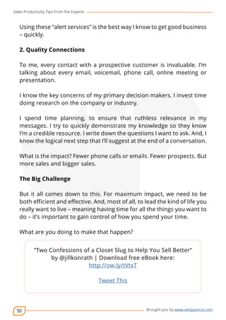 Sales Productivity Tips From the Experts 
Using these “alert services” is the best way I know to get good business 
– quickly. 
2. Quality Connections 
To me, every contact with a prospective customer is invaluable. I’m 
talking about every email, voicemail, phone call, online meeting or 
presentation. 
I know the key concerns of my primary decision makers. I invest time 
doing research on the company or industry. 
I spend time planning, to ensure that ruthless relevance in my 
messages. I try to quickly demonstrate my knowledge so they know 
I’m a credible resource. I write down the questions I want to ask. And, I 
know the logical next step that I’ll suggest at the end of a conversation. 
What is the impact? Fewer phone calls or emails. Fewer prospects. But 
more sales and bigger sales. 
The Big Challenge 
But it all comes down to this. For maximum impact, we need to be 
both efficient and effective. And, most of all, to lead the kind of life you 
really want to live – meaning having time for all the things you want to 
do – it’s important to gain control of how you spend your time. 
50 
cov-er 
Brought you by www.wittyparrot.com 
What are you doing to make that happen? 
“Two Confessions of a Closet Slug to Help You Sell Better” 
by @jillkonrath | Download free eBook here: 
http://ow.ly/tVtxT 
Tweet This 
 