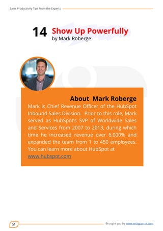 Sales Productivity Tips From the Experts 
51 
14 Show Up Powerfully 
cov-er 
About Mark Roberge 
Mark is Chief Revenue Officer of the HubSpot 
Inbound Sales Division. Prior to this role, Mark 
served as HubSpot’s SVP of Worldwide Sales 
and Services from 2007 to 2013, during which 
time he increased revenue over 6,000% and 
expanded the team from 1 to 450 employees. 
You can learn more about HubSpot at 
www.hubspot.com 
Brought you by www.wittyparrot.com 
by Mark Roberge 
 
