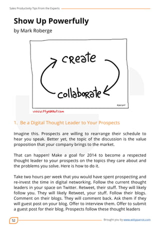 Sales Productivity Tips From the Experts 
52 
cov-er 
Brought you by www.wittyparrot.com 
Show Up Powerfully 
by Mark Roberge 
1. Be a Digital Thought Leader to Your Prospects 
Imagine this. Prospects are willing to rearrange their schedule to 
hear you speak. Better yet, the topic of the discussion is the value 
proposition that your company brings to the market. 
That can happen! Make a goal for 2014 to become a respected 
thought leader to your prospects on the topics they care about and 
the problems you solve. Here is how to do it. 
Take two hours per week that you would have spent prospecting and 
re-invest the time in digital networking. Follow the current thought 
leaders in your space on Twitter. Retweet, their stuff. They will likely 
follow you. They will likely Retweet, your stuff. Follow their blogs. 
Comment on their blogs. They will comment back. Ask them if they 
will guest post on your blog. Offer to interview them. Offer to submit 
a guest post for their blog. Prospects follow these thought leaders 
 